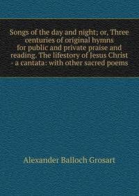 Songs of the day and night; or, Three centuries of original hymns for public and private praise and reading. The lifestory of Jesus Christ - a cantata: with other sacred poems
