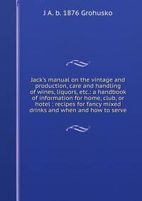 Jack's manual on the vintage and production, care and handling of wines, liquors, etc.: a handbook of information for home, club, or hotel : recipes for fancy mixed drinks and when and how to serve