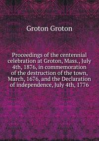 Proceedings of the centennial celebration at Groton, Mass., July 4th, 1876, in commemoration of the destruction of the town, March, 1676, and the Declaration of independence, July 4th, 1776
