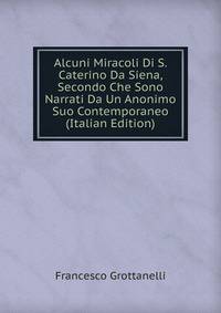 Alcuni Miracoli Di S. Caterino Da Siena, Secondo Che Sono Narrati Da Un Anonimo Suo Contemporaneo (Italian Edition)