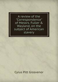 A review of the "Correspondence" of Messrs. Fuller &amp; Wayland, on the subject of American slavery