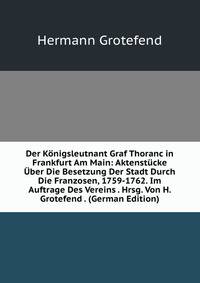 Der Konigsleutnant Graf Thoranc in Frankfurt Am Main: Aktenstucke Uber Die Besetzung Der Stadt Durch Die Franzosen, 1759-1762. Im Auftrage Des Vereins . Hrsg. Von H. Grotefend . (German Edition)