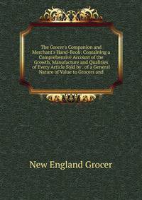 The Grocer's Companion and Merchant's Hand-Book: Containing a Comprehensive Account of the Growth, Manufacture and Qualities of Every Article Sold by . of a General Nature of Value to Grocers and
