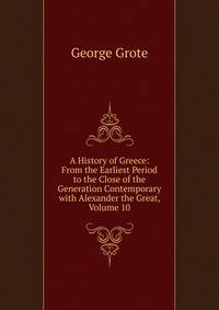 A History of Greece: From the Earliest Period to the Close of the Generation Contemporary with Alexander the Great, Volume 10
