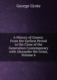 A History of Greece: From the Earliest Period to the Close of the Generation Contemporary with Alexander the Great, Volume 6