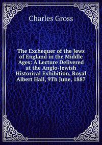 The Exchequer of the Jews of England in the Middle Ages: A Lecture Delivered at the Anglo-Jewish Historical Exhibition, Royal Albert Hall, 9Th June, 1887