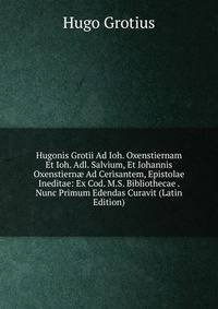Hugonis Grotii Ad Ioh. Oxenstiernam Et Ioh. Adl. Salvium, Et Iohannis Oxenstiern? Ad Cerisantem, Epistolae Ineditae: Ex Cod. M.S. Bibliothecae . Nunc Primum Edendas Curavit (Latin Edition)