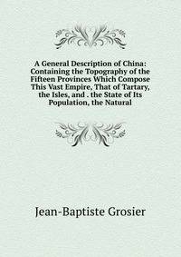 A General Description of China: Containing the Topography of the Fifteen Provinces Which Compose This Vast Empire, That of Tartary, the Isles, and . the State of Its Population, the Natural