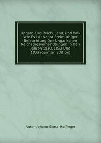 Ungarn, Das Reich, Land, Und Volk Wie Es Ist: Nebst Freimuthiger Beleuchtung Der Ungarischen Reichstagsverhandlungen in Den Jahren 1830, 1832 Und 1833 (German Edition)
