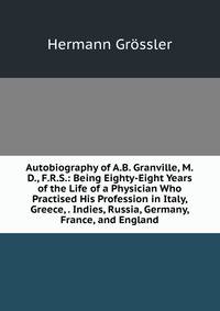 Autobiography of A.B. Granville, M.D., F.R.S.: Being Eighty-Eight Years of the Life of a Physician Who Practised His Profession in Italy, Greece, . Indies, Russia, Germany, France, and England