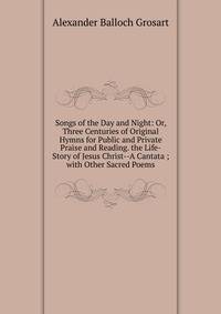 Songs of the Day and Night: Or, Three Centuries of Original Hymns for Public and Private Praise and Reading. the Life-Story of Jesus Christ--A Cantata ; with Other Sacred Poems