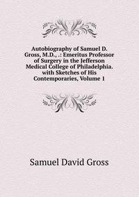 Autobiography of Samuel D. Gross, M.D., .: Emeritus Professor of Surgery in the Jefferson Medical College of Philadelphia. with Sketches of His Contemporaries, Volume 1