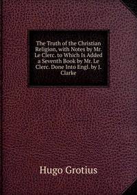 The Truth of the Christian Religion, with Notes by Mr. Le Clerc. to Which Is Added a Seventh Book by Mr. Le Clerc. Done Into Engl. by J. Clarke