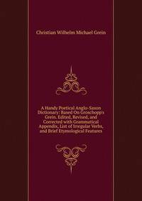 A Handy Poetical Anglo-Saxon Dictionary: Based On Groschopp's Grein. Edited, Revised, and Corrected with Grammatical Appendix, List of Irregular Verbs, and Brief Etymological Features