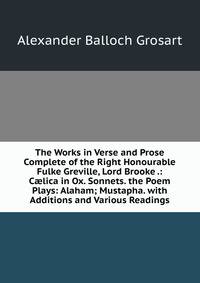 The Works in Verse and Prose Complete of the Right Honourable Fulke Greville, Lord Brooke .: C?lica in Ox. Sonnets. the Poem Plays: Alaham; Mustapha. with Additions and Various Readings
