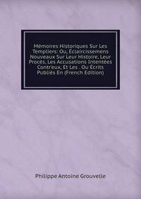 M?moires Historiques Sur Les Templiers: Ou, ?claircissemens Nouveaux Sur Leur Histoire, Leur Proc?s, Les Accusations Intent?es Contr'eux, Et Les . Ou ?crits Publi?s En (French Edition)