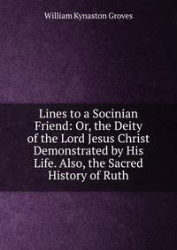 Lines to a Socinian Friend: Or, the Deity of the Lord Jesus Christ Demonstrated by His Life. Also, the Sacred History of Ruth