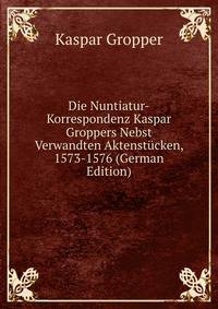 Die Nuntiatur-Korrespondenz Kaspar Groppers Nebst Verwandten Aktenstucken, 1573-1576 (German Edition)