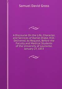 A Discourse On the Life, Character, and Services of Daniel Drake, M.D.: Delivered, by Request, Before the Faculty and Medical Students of the University of Louisville, January 27, 1853
