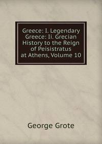 Greece: I. Legendary Greece: Ii. Grecian History to the Reign of Peisistratus at Athens, Volume 10