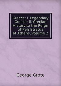 Greece: I. Legendary Greece: Ii. Grecian History to the Reign of Peisistratus at Athens, Volume 2