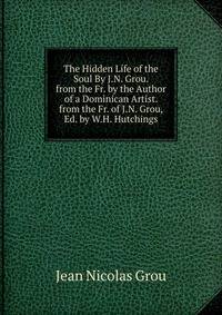 The Hidden Life of the Soul By J.N. Grou. from the Fr. by the Author of a Dominican Artist. from the Fr. of J.N. Grou, Ed. by W.H. Hutchings