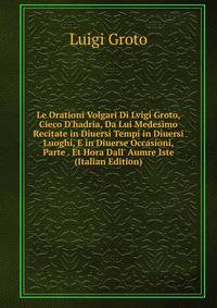 Le Orationi Volgari Di Lvigi Groto, Cieco D'hadria, Da Lui Medesimo Recitate in Diuersi Tempi in Diuersi Luoghi, E in Diuerse Occasioni, Parte . Et Hora Dall' Aumre Iste (Italian Edition)