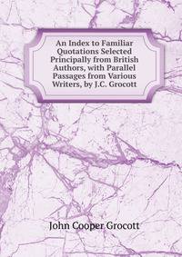 An Index to Familiar Quotations Selected Principally from British Authors, with Parallel Passages from Various Writers, by J.C. Grocott