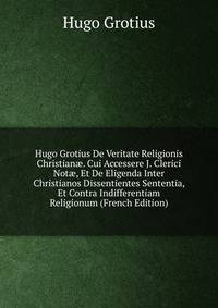 Hugo Grotius De Veritate Religionis Christian?. Cui Accessere J. Clerici Not?, Et De Eligenda Inter Christianos Dissentientes Sententia, Et Contra Indifferentiam Religionum (French Edition)