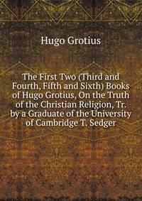 The First Two (Third and Fourth, Fifth and Sixth) Books of Hugo Grotius, On the Truth of the Christian Religion, Tr. by a Graduate of the University of Cambridge T. Sedger.