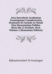 Acta Saecularia Academiae Groninganae Complectentia Orationes Et Carmen in Natali Eius Ducentesimo Publice Dicta Die X Octobris 1814, Volume 2 (Romanian Edition)
