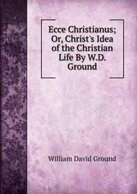 Ecce Christianus; Or, Christ's Idea of the Christian Life By W.D. Ground.