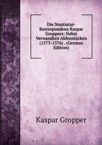 Die Nuntiatur-Korrespondenz Kaspar Groppers: Nebst Verwandten Akfenstucken (1573-1576) . (German Edition)