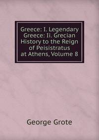 Greece: I. Legendary Greece: Ii. Grecian History to the Reign of Peisistratus at Athens, Volume 8