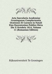 Acta Saecularia Academiae Groninganae Complectentia Orationes Et Carmen in Natali Eius Ducentesimo Publice Dicta Die X Octobris 1814, Volume 11 (Romanian Edition)