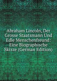 Abraham Lincoln, Der Grosse Staatsmann Und Edle Menschenfreund: Eine Biographische Skizze (German Edition)