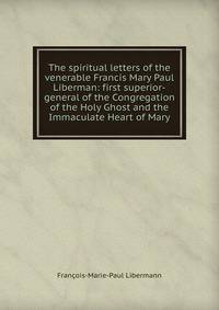 The spiritual letters of the venerable Francis Mary Paul Liberman: first superior-general of the Congregation of the Holy Ghost and the Immaculate Heart of Mary