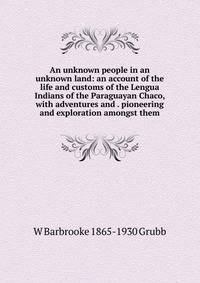 An unknown people in an unknown land: an account of the life and customs of the Lengua Indians of the Paraguayan Chaco, with adventures and . pioneering and exploration amongst them