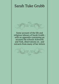 Some account of the life and religious labours of Sarah Grubb ; with an appendix containing an account the schools Ackworth and York, observations on . and extracts from many of her letters