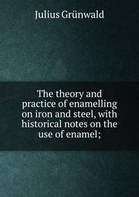 The theory and practice of enamelling on iron and steel, with historical notes on the use of enamel;