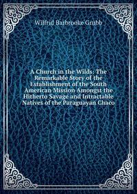 A Church in the Wilds: The Remarkable Story of the Establishment of the South American Mission Amongst the Hitherto Savage and Intractable Natives of the Paraguayan Chaco