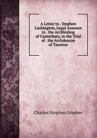 A Letter to . Stephen Lushington, Legal Assessor to . the Archbishop of Canterbury, in the Trial of . the Archdeacon of Taunton