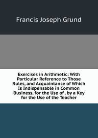 Exercises in Arithmetic: With Particular Reference to Those Rules, and Acquaintance of Which Is Indispensable in Common Business, for the Use of . by a Key for the Use of the Teacher