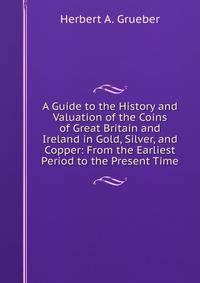 A Guide to the History and Valuation of the Coins of Great Britain and Ireland in Gold, Silver, and Copper: From the Earliest Period to the Present Time