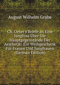 Ch. Oeser's Briefe an Eine Jungfrau ?ber Die Hauptgegenst?nde Der Aesthetik: Ein Weihgeschenk F?r Frauen Und Jungfrauen (German Edition)