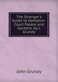 The Stranger's Guide to Hampton-Court Palace and Gardens. by J. Grundy