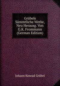 Grubels Sammtliche Werke, Neu Herausg. Von G.K. Frommann (German Edition)