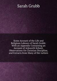 Some Account of the Life and Religious Labours of Sarah Grubb: With an Appendix Containing an Account of Ackworth School, Observations On Christian Discipline, and Extracts from Many of Her Letters