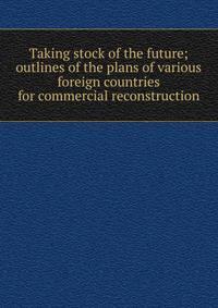 Taking stock of the future; outlines of the plans of various foreign countries for commercial reconstruction