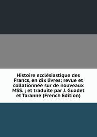 Histoire ecclesiastique des Francs, en dix livres: revue et collationnee sur de nouveaux MSS. ; et traduite par J. Guadet et Taranne (French Edition)